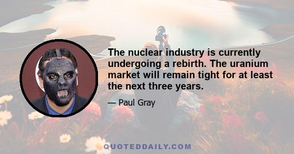 The nuclear industry is currently undergoing a rebirth. The uranium market will remain tight for at least the next three years.