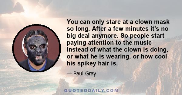 You can only stare at a clown mask so long. After a few minutes it's no big deal anymore. So people start paying attention to the music instead of what the clown is doing, or what he is wearing, or how cool his spikey