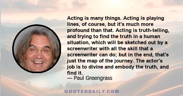 Acting is many things. Acting is playing lines, of course, but it's much more profound than that. Acting is truth-telling, and trying to find the truth in a human situation, which will be sketched out by a screenwriter