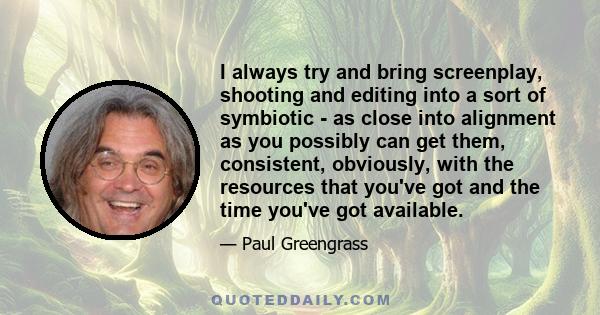 I always try and bring screenplay, shooting and editing into a sort of symbiotic - as close into alignment as you possibly can get them, consistent, obviously, with the resources that you've got and the time you've got