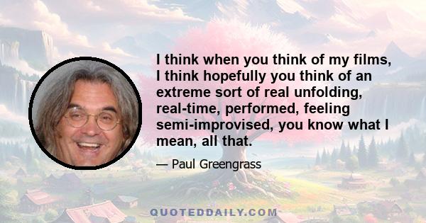 I think when you think of my films, I think hopefully you think of an extreme sort of real unfolding, real-time, performed, feeling semi-improvised, you know what I mean, all that.