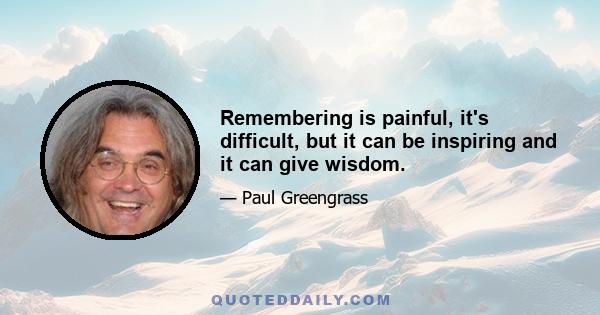 Remembering is painful, it's difficult, but it can be inspiring and it can give wisdom.