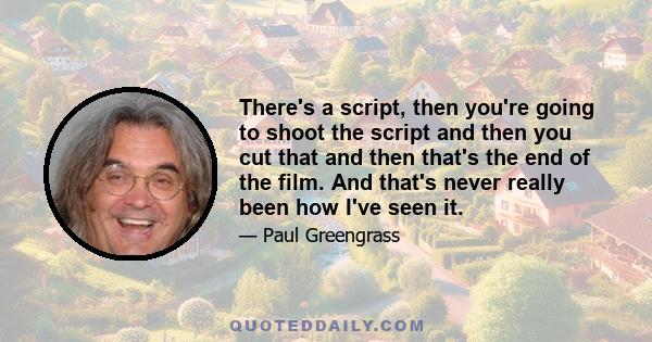 There's a script, then you're going to shoot the script and then you cut that and then that's the end of the film. And that's never really been how I've seen it.