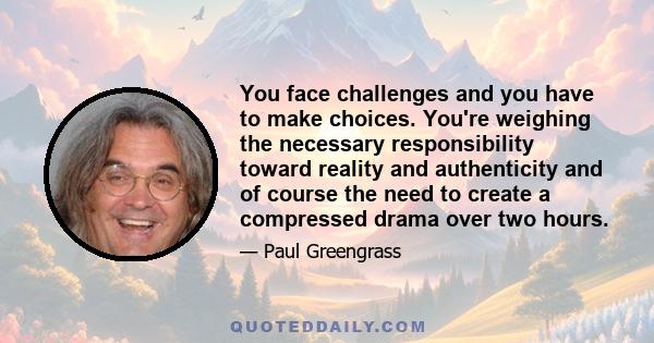 You face challenges and you have to make choices. You're weighing the necessary responsibility toward reality and authenticity and of course the need to create a compressed drama over two hours.