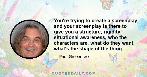 You're trying to create a screenplay and your screenplay is there to give you a structure, rigidity, situational awareness, who the characters are, what do they want, what's the shape of the thing.