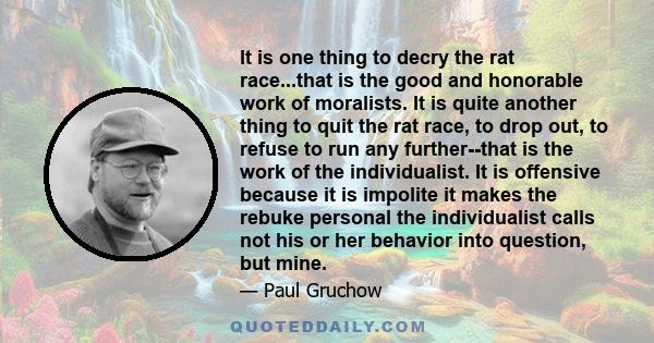 It is one thing to decry the rat race...that is the good and honorable work of moralists. It is quite another thing to quit the rat race, to drop out, to refuse to run any further--that is the work of the individualist. 