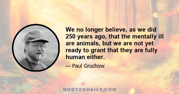 We no longer believe, as we did 250 years ago, that the mentally ill are animals, but we are not yet ready to grant that they are fully human either.