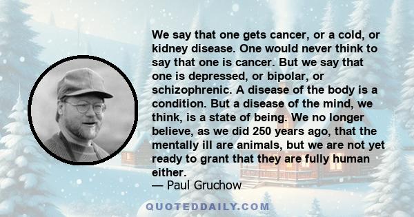 We say that one gets cancer, or a cold, or kidney disease. One would never think to say that one is cancer. But we say that one is depressed, or bipolar, or schizophrenic. A disease of the body is a condition. But a