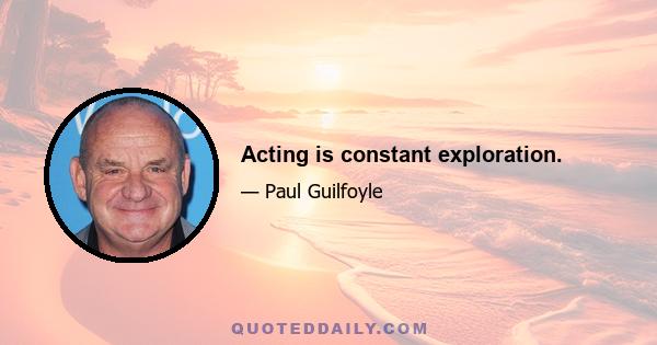 Acting is constant exploration.