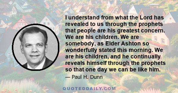 I understand from what the Lord has revealed to us through the prophets that people are his greatest concern. We are his children. We are somebody, as Elder Ashton so wonderfully stated this morning. We are his