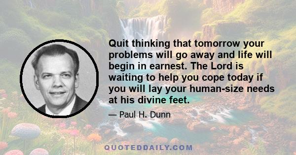 Quit thinking that tomorrow your problems will go away and life will begin in earnest. The Lord is waiting to help you cope today if you will lay your human-size needs at his divine feet.