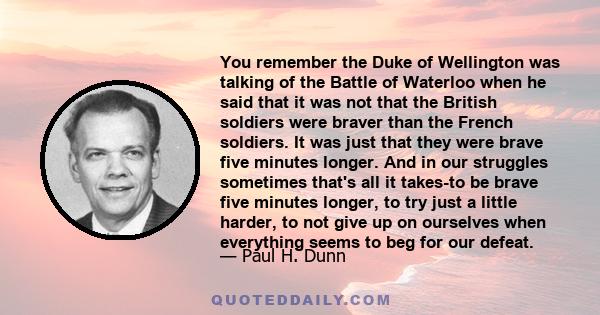 You remember the Duke of Wellington was talking of the Battle of Waterloo when he said that it was not that the British soldiers were braver than the French soldiers. It was just that they were brave five minutes