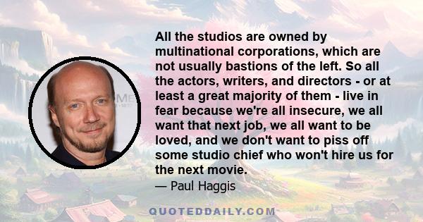 All the studios are owned by multinational corporations, which are not usually bastions of the left. So all the actors, writers, and directors - or at least a great majority of them - live in fear because we're all