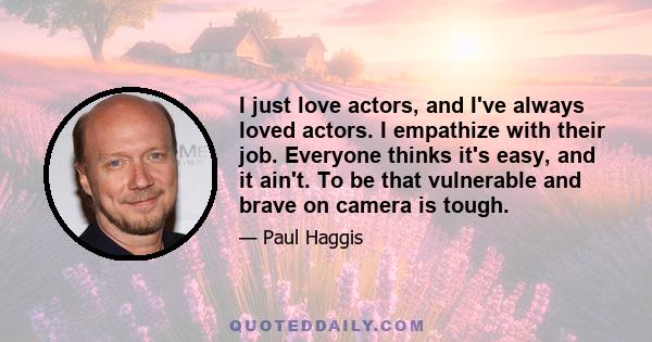 I just love actors, and I've always loved actors. I empathize with their job. Everyone thinks it's easy, and it ain't. To be that vulnerable and brave on camera is tough.