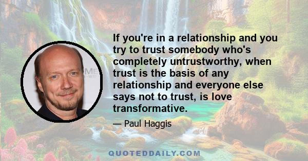 If you're in a relationship and you try to trust somebody who's completely untrustworthy, when trust is the basis of any relationship and everyone else says not to trust, is love transformative.