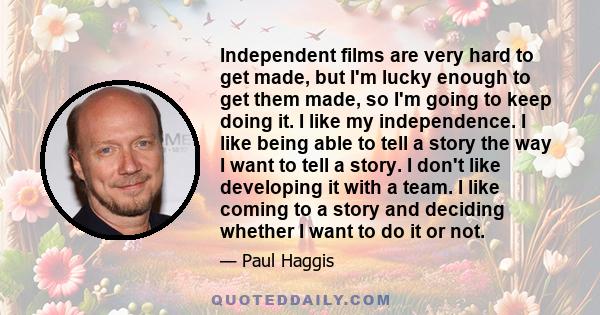 Independent films are very hard to get made, but I'm lucky enough to get them made, so I'm going to keep doing it. I like my independence. I like being able to tell a story the way I want to tell a story. I don't like