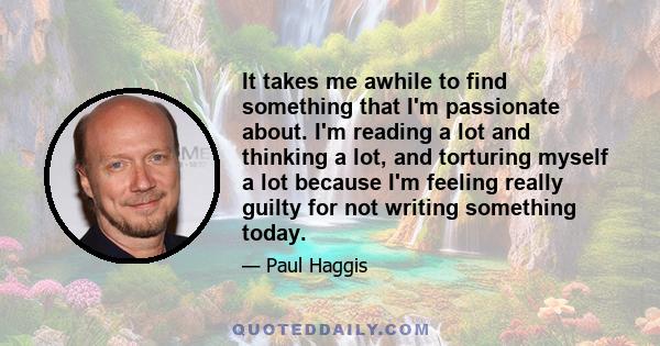 It takes me awhile to find something that I'm passionate about. I'm reading a lot and thinking a lot, and torturing myself a lot because I'm feeling really guilty for not writing something today.