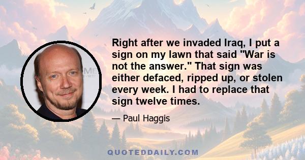 Right after we invaded Iraq, I put a sign on my lawn that said War is not the answer. That sign was either defaced, ripped up, or stolen every week. I had to replace that sign twelve times.