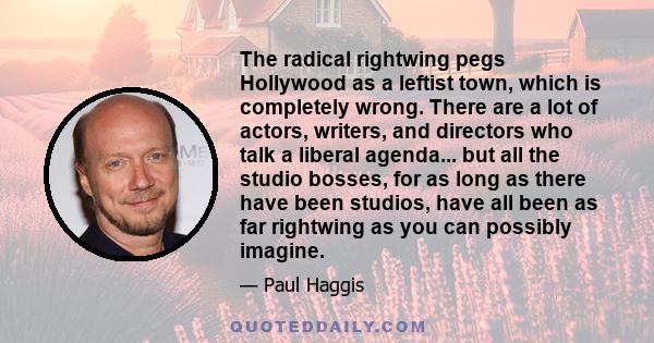 The radical rightwing pegs Hollywood as a leftist town, which is completely wrong. There are a lot of actors, writers, and directors who talk a liberal agenda... but all the studio bosses, for as long as there have been 