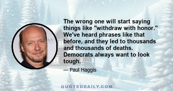 The wrong one will start saying things like withdraw with honor. We've heard phrases like that before, and they led to thousands and thousands of deaths. Democrats always want to look tough.