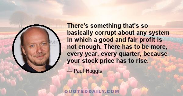 There's something that's so basically corrupt about any system in which a good and fair profit is not enough. There has to be more, every year, every quarter, because your stock price has to rise.