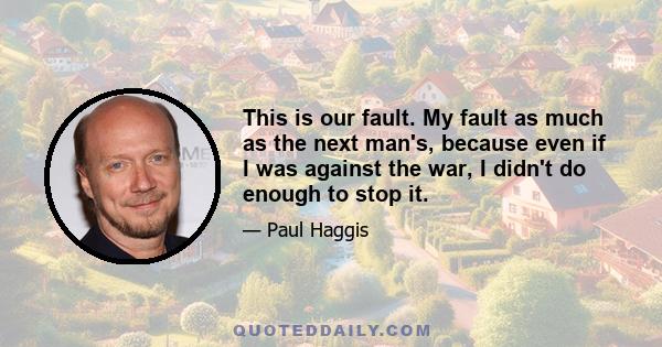 This is our fault. My fault as much as the next man's, because even if I was against the war, I didn't do enough to stop it.