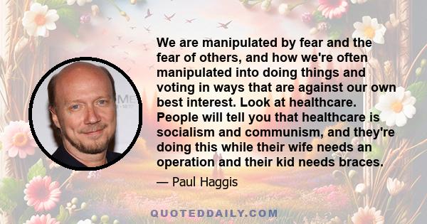 We are manipulated by fear and the fear of others, and how we're often manipulated into doing things and voting in ways that are against our own best interest. Look at healthcare. People will tell you that healthcare is 