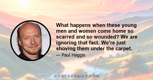 What happens when these young men and women come home so scarred and so wounded? We are ignoring that fact. We're just shoving them under the carpet.