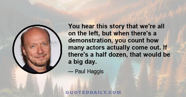 You hear this story that we're all on the left, but when there's a demonstration, you count how many actors actually come out. If there's a half dozen, that would be a big day.