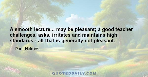 A smooth lecture... may be pleasant; a good teacher challenges, asks, irritates and maintains high standards - all that is generally not pleasant.