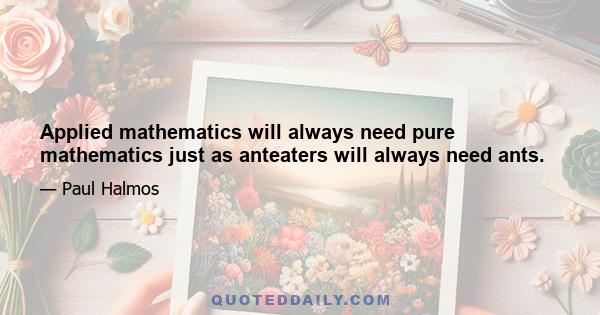 Applied mathematics will always need pure mathematics just as anteaters will always need ants.