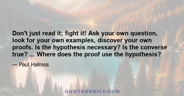 Don't just read it; fight it! Ask your own question, look for your own examples, discover your own proofs. Is the hypothesis necessary? Is the converse true? ... Where does the proof use the hypothesis?