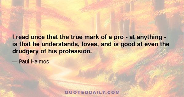 I read once that the true mark of a pro - at anything - is that he understands, loves, and is good at even the drudgery of his profession.