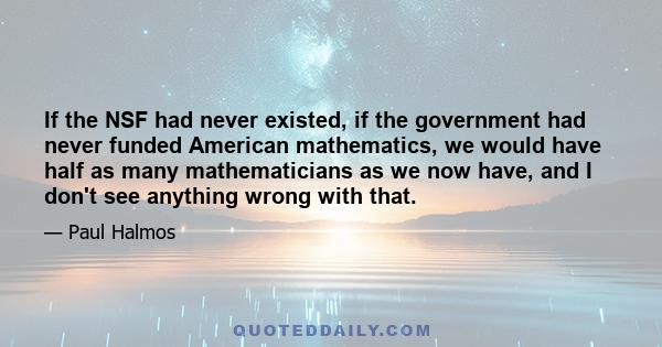 If the NSF had never existed, if the government had never funded American mathematics, we would have half as many mathematicians as we now have, and I don't see anything wrong with that.