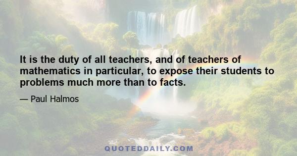 It is the duty of all teachers, and of teachers of mathematics in particular, to expose their students to problems much more than to facts.