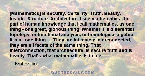 [Mathematics] is security. Certainty. Truth. Beauty. Insight. Structure. Architecture. I see mathematics, the part of human knowledge that I call mathematics, as one thing - one great, glorious thing. Whether it is