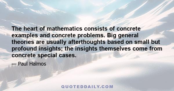 The heart of mathematics consists of concrete examples and concrete problems. Big general theories are usually afterthoughts based on small but profound insights; the insights themselves come from concrete special cases.