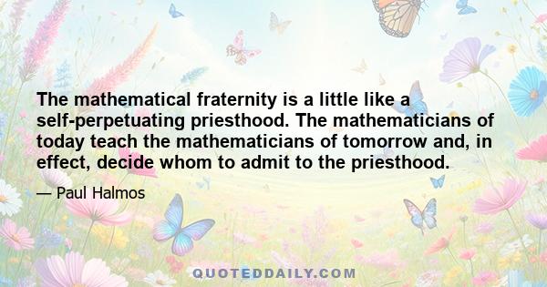 The mathematical fraternity is a little like a self-perpetuating priesthood. The mathematicians of today teach the mathematicians of tomorrow and, in effect, decide whom to admit to the priesthood.