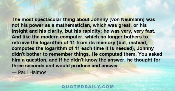 The most spectacular thing about Johnny [von Neumann] was not his power as a mathematician, which was great, or his insight and his clarity, but his rapidity; he was very, very fast. And like the modern computer, which