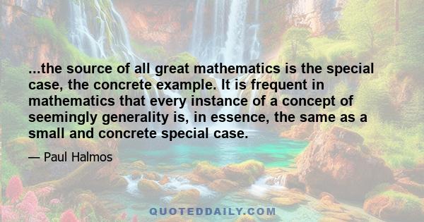 ...the source of all great mathematics is the special case, the concrete example. It is frequent in mathematics that every instance of a concept of seemingly generality is, in essence, the same as a small and concrete