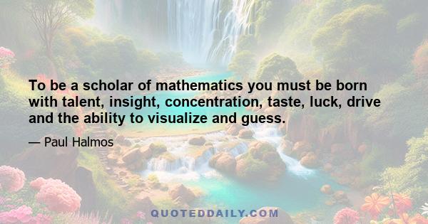 To be a scholar of mathematics you must be born with talent, insight, concentration, taste, luck, drive and the ability to visualize and guess.