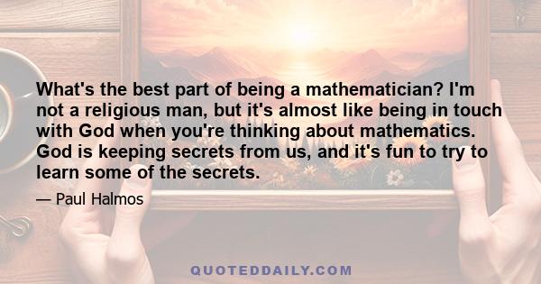 What's the best part of being a mathematician? I'm not a religious man, but it's almost like being in touch with God when you're thinking about mathematics. God is keeping secrets from us, and it's fun to try to learn