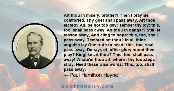 Art thou in misery, brother? Then I pray Be comforted. Thy grief shall pass away. Art thou elated? Ah, be not too gay; Temper thy joy: this, too, shall pass away. Art thou in danger? Still let reason sway, And cling to