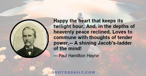 Happy the heart that keeps its twilight hour, And, in the depths of heavenly peace reclined, Loves to commune with thoughts of tender power,-- A shining Jacob's-ladder of the mind!