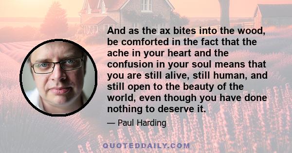 And as the ax bites into the wood, be comforted in the fact that the ache in your heart and the confusion in your soul means that you are still alive, still human, and still open to the beauty of the world, even though