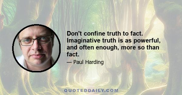 Don't confine truth to fact. Imaginative truth is as powerful, and often enough, more so than fact.