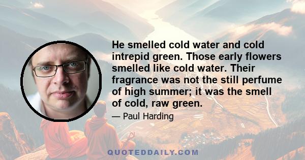 He smelled cold water and cold intrepid green. Those early flowers smelled like cold water. Their fragrance was not the still perfume of high summer; it was the smell of cold, raw green.