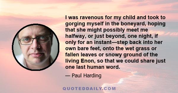 I was ravenous for my child and took to gorging myself in the boneyard, hoping that she might possibly meet me halfway, or just beyond, one night, if only for an instant—step back into her own bare feet, onto the wet