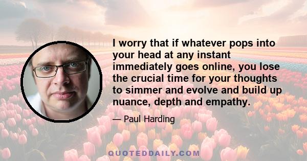 I worry that if whatever pops into your head at any instant immediately goes online, you lose the crucial time for your thoughts to simmer and evolve and build up nuance, depth and empathy.