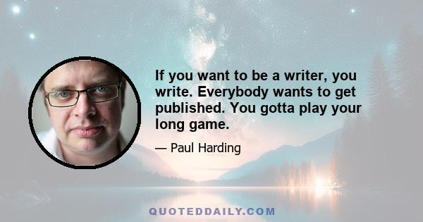 If you want to be a writer, you write. Everybody wants to get published. You gotta play your long game.